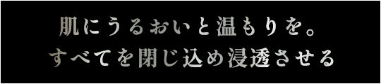 肌に潤いと温もりを。すべてを閉じ込め浸透させる